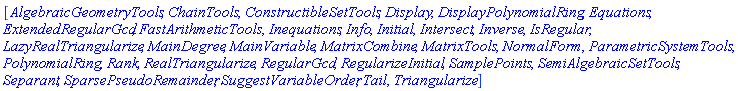 [AlgebraicGeometryTools, ChainTools, ConstructibleSetTools, Display, DisplayPolynomialRing, Equations, ExtendedRegularGcd, FastArithmeticTools, Inequations, Info, Initial, Intersect, Inverse, IsRegular, LazyRealTriangularize, MainDegree, MainVariable, MatrixCombine, MatrixTools, NormalForm, ParametricSystemTools, PolynomialRing, Rank, RealTriangularize, RegularGcd, RegularizeInitial, SamplePoints, SemiAlgebraicSetTools, Separant, SparsePseudoRemainder, SuggestVariableOrder, Tail, Triangularize]