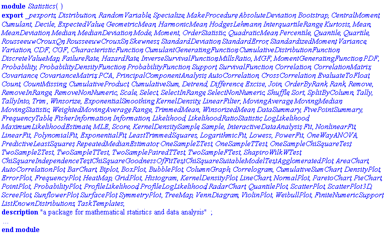module Statistics () description "a package for mathematical statistics and data analysis"; local DataManipulation, DataSmoothing, DescriptiveStatistics, Distributions, Estimation, Quantities, RandomVariables, Regression, Simulation, SummaryAndTabulation, Tests, Visualization, ExciseRepPts, ExciseRangeSearch, ExternalSupport, ParseRelative, PostProcessData, PreProcessData, ProcessDistribution, RealIntervals, Summarize, Warnings, Initialize, Terminate, PrintInfo, PrintRegressionInfo, CentralMomentDimensions, SplitDataPerm, AverageLeastSquares, doPredictiveLeastSquares; export _pexports, Distribution, RandomVariable, Specialize, MakeProcedure, AbsoluteDeviation, Bootstrap, CentralMoment, Cumulant, Decile, ExpectedValue, GeometricMean, HarmonicMean, HodgesLehmann, InterquartileRange, Kurtosis, Mean, MeanDeviation, Median, MedianDeviation, Mode, Moment, OrderStatistic, QuadraticMean, Percentile, Quantile, Quartile, RousseeuwCrouxQn, RousseeuwCrouxSn, Skewness, StandardDeviation, StandardError, StandardizedMoment, Variance, Variation, CDF, CGF, CharacteristicFunction, CumulantGeneratingFunction, CumulativeDistributionFunction, DiscreteValueMap, FailureRate, HazardRate, InverseSurvivalFunction, MillsRatio, MGF, MomentGeneratingFunction, PDF, Probability, ProbabilityDensityFunction, ProbabilityFunction, Support, SurvivalFunction, Correlation, CorrelationMatrix, Covariance, CovarianceMatrix, PCA, PrincipalComponentAnalysis, AutoCorrelation, CrossCorrelation, EvaluateToFloat, Count, CountMissing, CumulativeProduct, CumulativeSum, Detrend, Difference, Excise, Join, OrderByRank, Rank, Remove, RemoveInRange, RemoveNonNumeric, Scale, Select, SelectInRange, SelectNonNumeric, Shuffle, Sort, SplitByColumn, Tally, TallyInto, Trim, Winsorize, ExponentialSmoothing, KernelDensity, LinearFilter, MovingAverage, MovingMedian, MovingStatistic, WeightedMovingAverage, Range, TrimmedMean, WinsorizedMean, DataSummary, FivePointSummary, FrequencyTable, FisherInformation, Information, Likelihood, LikelihoodRatioStatistic, LogLikelihood, MaximumLikelihoodEstimate, MLE, Score, KernelDensitySample, Sample, InteractiveDataAnalysis, Fit, NonlinearFit, LinearFit, PolynomialFit, ExponentialFit, LeastTrimmedSquares, LogarithmicFit, Lowess, PowerFit, OneWayANOVA, PredictiveLeastSquares, RepeatedMedianEstimator, OneSampleZTest, OneSampleTTest, OneSampleChiSquareTest, TwoSampleZTest, TwoSampleTTest, TwoSamplePairedTTest, TwoSampleFTest, ShapiroWilkWTest, ChiSquareIndependenceTest, ChiSquareGoodnessOfFitTest, ChiSquareSuitableModelTest, AgglomeratedPlot, AreaChart, AutoCorrelationPlot, BarChart, Biplot, BoxPlot, BubblePlot, ColumnGraph, Correlogram, CumulativeSumChart, DensityPlot, ErrorPlot, FrequencyPlot, HeatMap, GridPlot, Histogram, KernelDensityPlot, LineChart, NormalPlot, ParetoChart, PieChart, PointPlot, ProbabilityPlot, ProfileLikelihood, ProfileLogLikelihood, RadarChart, QuantilePlot, ScatterPlot, ScatterPlot3D, ScreePlot, SunflowerPlot, SurfacePlot, SymmetryPlot, TreeMap, VennDiagram, ViolinPlot, WeibullPlot, FiniteNumericSupport, ListKnownDistributions, TaskTemplates; option package, load = Initialize, unload = Terminate, `Copyright (c) Maplesoft, a division of Waterloo Maple Inc. 2005`; end module