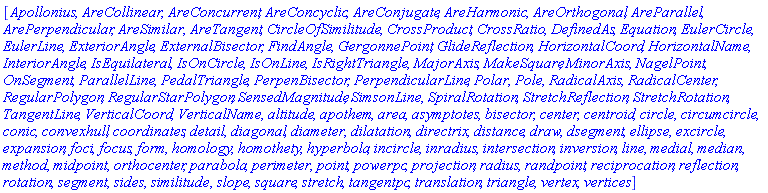 [Apollonius, AreCollinear, AreConcurrent, AreConcyclic, AreConjugate, AreHarmonic, AreOrthogonal, AreParallel, ArePerpendicular, AreSimilar, AreTangent, CircleOfSimilitude, CrossProduct, CrossRatio, DefinedAs, Equation, EulerCircle, EulerLine, ExteriorAngle, ExternalBisector, FindAngle, GergonnePoint, GlideReflection, HorizontalCoord, HorizontalName, InteriorAngle, IsEquilateral, IsOnCircle, IsOnLine, IsRightTriangle, MajorAxis, MakeSquare, MinorAxis, NagelPoint, OnSegment, ParallelLine, PedalTriangle, PerpenBisector, PerpendicularLine, Polar, Pole, RadicalAxis, RadicalCenter, RegularPolygon, RegularStarPolygon, SensedMagnitude, SimsonLine, SpiralRotation, StretchReflection, StretchRotation, TangentLine, VerticalCoord, VerticalName, altitude, apothem, area, asymptotes, bisector, center, centroid, circle, circumcircle, conic, convexhull, coordinates, detail, diagonal, diameter, dilatation, directrix, distance, draw, dsegment, ellipse, excircle, expansion, foci, focus, form, homology, homothety, hyperbola, incircle, inradius, intersection, inversion, line, medial, median, method, midpoint, orthocenter, parabola, perimeter, point, powerpc, projection, radius, randpoint, reciprocation, reflection, rotation, segment, sides, similitude, slope, square, stretch, tangentpc, translation, triangle, vertex, vertices]
