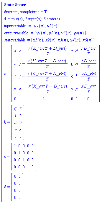 "[[[`State Space`],[`discrete; sampletime = T`],[`4 output(s); 2 input(s); 5 state(s)`],[inputvariable=[u1(n),u2(n)]],[outputvariable=[y1(n),y2(n),y3(n),y4(n)]],[statevariable=[x1(n),x2(n),x3(n),x4(n),x5(n)]],[a=[[[a,b-(r (K_virt T+D_virt))/T,c,d,(r D_virt)/T],[e,f-(t (K_virt T+D_virt))/T,g,h,(t D_virt)/T],[i,j-(v (K_virt T+D_virt))/T,k,l,(v D_virt)/T],[m,n-(x (K_virt T+D_virt))/T,o,p,(x D_virt)/T],[0,1,0,0,0]]]],[b=[[[q,r],[s,t],[u,v],[w,x],[0,0]]]],[c=[[[1,0,0,0,0],[0,1,0,0,0],[0,0,1,0,0],[0,0,0,1,0]]]],[d=[[[0,0],[0,0],[0,0],[0,0]]]]]"