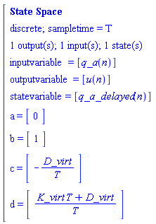 "[[[`State Space`],[`discrete; sampletime = T`],[`1 output(s); 1 input(s); 1 state(s)`],[inputvariable=[q_a(n)]],[outputvariable=[u(n)]],[statevariable=[q_a_delayed(n)]],[a=[[[0]]]],[b=[[[1]]]],[c=[[[-D_virt/T]]]],[d=[[[(K_virt T+D_virt)/T]]]]]"