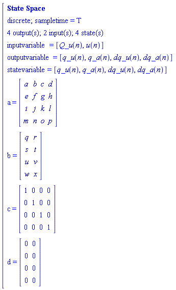 "[[[`State Space`],[`discrete; sampletime = T`],[`4 output(s); 2 input(s); 4 state(s)`],[inputvariable=[Q_u(n),u(n)]],[outputvariable=[q_u(n),q_a(n),dq_u(n),dq_a(n)]],[statevariable=[q_u(n),q_a(n),dq_u(n),dq_a(n)]],[a=[[[a,b,c,d],[e,f,g,h],[i,j,k,l],[m,n,o,p]]]],[b=[[[q,r],[s,t],[u,v],[w,x]]]],[c=[[[1,0,0,0],[0,1,0,0],[0,0,1,0],[0,0,0,1]]]],[d=[[[0,0],[0,0],[0,0],[0,0]]]]]"
