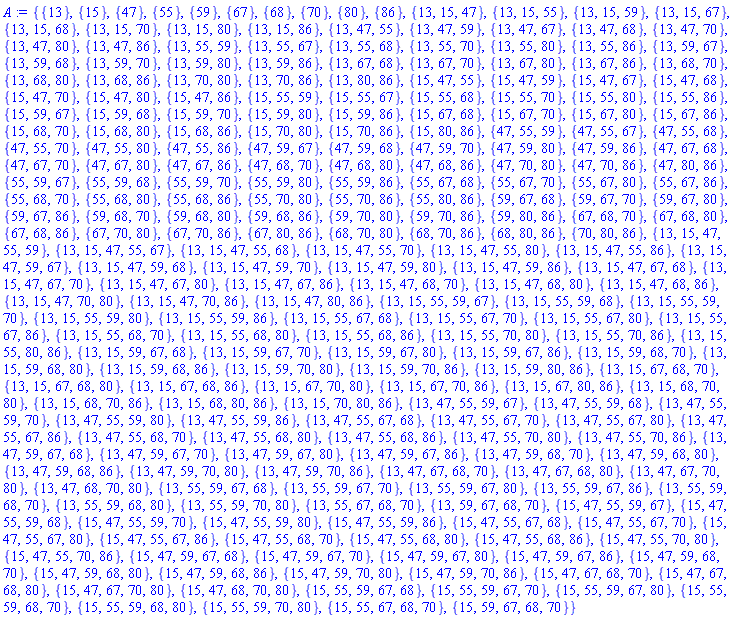 {{13}, {15}, {47}, {55}, {59}, {67}, {68}, {70}, {80}, {86}, {13, 15, 47}, {13, 15, 55}, {13, 15, 59}, {13, 15, 67}, {13, 15, 68}, {13, 15, 70}, {13, 15, 80}, {13, 15, 86}, {13, 47, 55}, {13, 47, 59}, {13, 47, 67}, {13, 47, 68}, {13, 47, 70}, {13, 47, 80}, {13, 47, 86}, {13, 55, 59}, {13, 55, 67}, {13, 55, 68}, {13, 55, 70}, {13, 55, 80}, {13, 55, 86}, {13, 59, 67}, {13, 59, 68}, {13, 59, 70}, {13, 59, 80}, {13, 59, 86}, {13, 67, 68}, {13, 67, 70}, {13, 67, 80}, {13, 67, 86}, {13, 68, 70}, {13, 68, 80}, {13, 68, 86}, {13, 70, 80}, {13, 70, 86}, {13, 80, 86}, {15, 47, 55}, {15, 47, 59}, {15, 47, 67}, {15, 47, 68}, {15, 47, 70}, {15, 47, 80}, {15, 47, 86}, {15, 55, 59}, {15, 55, 67}, {15, 55, 68}, {15, 55, 70}, {15, 55, 80}, {15, 55, 86}, {15, 59, 67}, {15, 59, 68}, {15, 59, 70}, {15, 59, 80}, {15, 59, 86}, {15, 67, 68}, {15, 67, 70}, {15, 67, 80}, {15, 67, 86}, {15, 68, 70}, {15, 68, 80}, {15, 68, 86}, {15, 70, 80}, {15, 70, 86}, {15, 80, 86}, {47, 55, 59}, {47, 55, 67}, {47, 55, 68}, {47, 55, 70}, {47, 55, 80}, {47, 55, 86}, {47, 59, 67}, {47, 59, 68}, {47, 59, 70}, {47, 59, 80}, {47, 59, 86}, {47, 67, 68}, {47, 67, 70}, {47, 67, 80}, {47, 67, 86}, {47, 68, 70}, {47, 68, 80}, {47, 68, 86}, {47, 70, 80}, {47, 70, 86}, {47, 80, 86}, {55, 59, 67}, {55, 59, 68}, {55, 59, 70}, {55, 59, 80}, {55, 59, 86}, {55, 67, 68}, {55, 67, 70}, {55, 67, 80}, {55, 67, 86}, {55, 68, 70}, {55, 68, 80}, {55, 68, 86}, {55, 70, 80}, {55, 70, 86}, {55, 80, 86}, {59, 67, 68}, {59, 67, 70}, {59, 67, 80}, {59, 67, 86}, {59, 68, 70}, {59, 68, 80}, {59, 68, 86}, {59, 70, 80}, {59, 70, 86}, {59, 80, 86}, {67, 68, 70}, {67, 68, 80}, {67, 68, 86}, {67, 70, 80}, {67, 70, 86}, {67, 80, 86}, {68, 70, 80}, {68, 70, 86}, {68, 80, 86}, {70, 80, 86}, {13, 15, 47, 55, 59}, {13, 15, 47, 55, 67}, {13, 15, 47, 55, 68}, {13, 15, 47, 55, 70}, {13, 15, 47, 55, 80}, {13, 15, 47, 55, 86}, {13, 15, 47, 59, 67}, {13, 15, 47, 59, 68}, {13, 15, 47, 59, 70}, {13, 15, 47, 59, 80}, {13, 15, 47, 59, 86}, {13, 15, 47, 67, 68}, {13, 15, 47, 67, 70}, {13, 15, 47, 67, 80}, {13, 15, 47, 67, 86}, {13, 15, 47, 68, 70}, {13, 15, 47, 68, 80}, {13, 15, 47, 68, 86}, {13, 15, 47, 70, 80}, {13, 15, 47, 70, 86}, {13, 15, 47, 80, 86}, {13, 15, 55, 59, 67}, {13, 15, 55, 59, 68}, {13, 15, 55, 59, 70}, {13, 15, 55, 59, 80}, {13, 15, 55, 59, 86}, {13, 15, 55, 67, 68}, {13, 15, 55, 67, 70}, {13, 15, 55, 67, 80}, {13, 15, 55, 67, 86}, {13, 15, 55, 68, 70}, {13, 15, 55, 68, 80}, {13, 15, 55, 68, 86}, {13, 15, 55, 70, 80}, {13, 15, 55, 70, 86}, {13, 15, 55, 80, 86}, {13, 15, 59, 67, 68}, {13, 15, 59, 67, 70}, {13, 15, 59, 67, 80}, {13, 15, 59, 67, 86}, {13, 15, 59, 68, 70}, {13, 15, 59, 68, 80}, {13, 15, 59, 68, 86}, {13, 15, 59, 70, 80}, {13, 15, 59, 70, 86}, {13, 15, 59, 80, 86}, {13, 15, 67, 68, 70}, {13, 15, 67, 68, 80}, {13, 15, 67, 68, 86}, {13, 15, 67, 70, 80}, {13, 15, 67, 70, 86}, {13, 15, 67, 80, 86}, {13, 15, 68, 70, 80}, {13, 15, 68, 70, 86}, {13, 15, 68, 80, 86}, {13, 15, 70, 80, 86}, {13, 47, 55, 59, 67}, {13, 47, 55, 59, 68}, {13, 47, 55, 59, 70}, {13, 47, 55, 59, 80}, {13, 47, 55, 59, 86}, {13, 47, 55, 67, 68}, {13, 47, 55, 67, 70}, {13, 47, 55, 67, 80}, {13, 47, 55, 67, 86}, {13, 47, 55, 68, 70}, {13, 47, 55, 68, 80}, {13, 47, 55, 68, 86}, {13, 47, 55, 70, 80}, {13, 47, 55, 70, 86}, {13, 47, 59, 67, 68}, {13, 47, 59, 67, 70}, {13, 47, 59, 67, 80}, {13, 47, 59, 67, 86}, {13, 47, 59, 68, 70}, {13, 47, 59, 68, 80}, {13, 47, 59, 68, 86}, {13, 47, 59, 70, 80}, {13, 47, 59, 70, 86}, {13, 47, 67, 68, 70}, {13, 47, 67, 68, 80}, {13, 47, 67, 70, 80}, {13, 47, 68, 70, 80}, {13, 55, 59, 67, 68}, {13, 55, 59, 67, 70}, {13, 55, 59, 67, 80}, {13, 55, 59, 67, 86}, {13, 55, 59, 68, 70}, {13, 55, 59, 68, 80}, {13, 55, 59, 70, 80}, {13, 55, 67, 68, 70}, {13, 59, 67, 68, 70}, {15, 47, 55, 59, 67}, {15, 47, 55, 59, 68}, {15, 47, 55, 59, 70}, {15, 47, 55, 59, 80}, {15, 47, 55, 59, 86}, {15, 47, 55, 67, 68}, {15, 47, 55, 67, 70}, {15, 47, 55, 67, 80}, {15, 47, 55, 67, 86}, {15, 47, 55, 68, 70}, {15, 47, 55, 68, 80}, {15, 47, 55, 68, 86}, {15, 47, 55, 70, 80}, {15, 47, 55, 70, 86}, {15, 47, 59, 67, 68}, {15, 47, 59, 67, 70}, {15, 47, 59, 67, 80}, {15, 47, 59, 67, 86}, {15, 47, 59, 68, 70}, {15, 47, 59, 68, 80}, {15, 47, 59, 68, 86}, {15, 47, 59, 70, 80}, {15, 47, 59, 70, 86}, {15, 47, 67, 68, 70}, {15, 47, 67, 68, 80}, {15, 47, 67, 70, 80}, {15, 47, 68, 70, 80}, {15, 55, 59, 67, 68}, {15, 55, 59, 67, 70}, {15, 55, 59, 67, 80}, {15, 55, 59, 68, 70}, {15, 55, 59, 68, 80}, {15, 55, 59, 70, 80}, {15, 55, 67, 68, 70}, {15, 59, 67, 68, 70}}