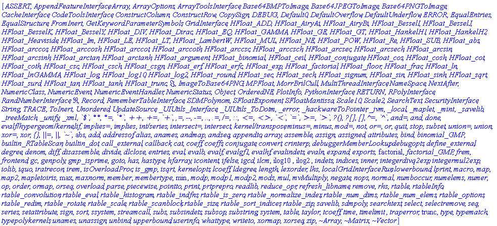 [ASSERT, AppendFeatureInterface, Array, ArrayOptions, ArrayToolsInterface, Base64BMPToImage, Base64JPEGToImage, Base64PNGToImage, CacheInterface, CodeToolsInterface, ConstructColumn, ConstructRow, CopySign, DEBUG, Default0, DefaultOverflow, DefaultUnderflow, ERROR, EqualEntries, EqualStructure, FromInert, GetKeywordParameterSymbols, GridInterface, HFloat_ADD, HFloat_AiryAi, HFloat_AiryBi, HFloat_BesselI, HFloat_BesselJ, HFloat_BesselK, HFloat_BesselY, HFloat_DIV, HFloat_Dirac, HFloat_EQ, HFloat_GAMMA, HFloat_GE, HFloat_GT, HFloat_HankelH1, HFloat_HankelH2, HFloat_Heaviside, HFloat_Im, HFloat_LE, HFloat_LT, HFloat_LambertW, HFloat_MUL, HFloat_NE, HFloat_POW, HFloat_Re, HFloat_SUB, HFloat_abs, HFloat_arccos, HFloat_arccosh, HFloat_arccot, HFloat_arccoth, HFloat_arccsc, HFloat_arccsch, HFloat_arcsec, HFloat_arcsech, HFloat_arcsin, HFloat_arcsinh, HFloat_arctan, HFloat_arctanh, HFloat_argument, HFloat_binomial, HFloat_ceil, HFloat_conjugate, HFloat_cos, HFloat_cosh, HFloat_cot, HFloat_coth, HFloat_csc, HFloat_csch, HFloat_csgn, HFloat_erf, HFloat_erfc, HFloat_exp, HFloat_factorial, HFloat_floor, HFloat_frac, HFloat_ln, HFloat_lnGAMMA, HFloat_log, HFloat_log10, HFloat_log2, HFloat_round, HFloat_sec, HFloat_sech, HFloat_signum, HFloat_sin, HFloat_sinh, HFloat_sqrt, HFloat_surd, HFloat_tan, HFloat_tanh, HFloat_trunc, Im, ImageToBase64PNG, MPFloat, MorrBrilCull, MultiThreadInterface, NameSpace, NextAfter, NumericClass, NumericEvent, NumericEventHandler, NumericStatus, Object, OrderedNE, PlotInfo, PythonInterface, RETURN, RPolyInterface, RandNumberInterface, Re, Record, RememberTableInterface, SDMPolynom, SFloatExponent, SFloatMantissa, Scale10, Scale2, SearchText, SecurityInterface, String, TRACE, ToInert, Unordered, UpdateSource, _UIUtils_Interface, _UIUtils_ToDotm, _error, _hackwareToPointer, _jvm, _local, _maplet, _mint, _savelib, _treeMatch, _unify, _xml, `\`$\``, `\`**\``, `\`*=\``, `\`*\``, `\`++\``, `\`+=\``, `\`+\``, `\`,=\``, `\`--\``, `\`-=\``, `\`..\``, `\`.=\``, `\`/=\``, `\`::\``, `\`<=\``, `\`<>\``, `\`<\``, `\`=\``, `\`>=\``, `\`>\``, `\`?()\``, `\`?[]\``, `\`[]\``, `\`^=\``, `\`^\``, `\`and=\``, `\`and\``, `\`done\``, `\`evalf/hypergeom/kernel\``, `\`if\``, `\`implies=\``, `\`implies\``, `\`int/series\``, `\`intersect=\``, `\`intersect\``, `\`kernel/transpose\``, `\`minus=\``, `\`minus\``, `\`mod=\``, `\`not\``, `\`or=\``, `\`or\``, `\`quit\``, `\`stop\``, `\`subset\``, `\`union=\``, `\`union\``, `\`xor=\``, `\`xor\``, `\`{}\``, `\`||=\``, `\`||\``, `\`~\``, abs, add, addressof, alias, anames, andmap, andseq, appendto, array, assemble, assign, assigned, attributes, bind, binomial_GMP, builtin_RTableScan, builtin_dot, call_external, callback, cat, coeff, coeffs, conjugate, convert, crinterp, debuggerMemberLookup, debugopts, define_external, degree, denom, diff, disassemble, divide, dlclose, entries, eval, evalb, evalf, evalgf1, evalhf, evalindets, evaln, expand, exports, factorial, factorial_GMP, frem, frontend, gc, genpoly, gmp_isprime, goto, has, hastype, hfarray, icontent, ifelse, igcd, ilcm, ilog10, ilog2, indets, indices, inner, integerdivq2exp, integermul2exp, iolib, iquo, iratrecon, irem, isOverloadProc, is_gmp, isqrt, kernelopts, lcoeff, ldegree, length, lexorder, lhs, localGridInterfaceRun, lowerbound, lprint, macro, map, map2, mapletoiris, max, maxnorm, member, membertype, min, modp, modp1, modp2, mods, mul, mvMultiply, negate, nops, normal, numboccur, numelems, numer, op, order, ormap, orseq, overload, parse, piecewise, pointto, print, prtprepro, readlib, reduce_opr, refresh_libname, remove, rhs, rtable, rtableInfo, rtable_convolution, rtable_eval, rtable_histogram, rtable_indfns, rtable_is_zero, rtable_normalize_index, rtable_num_dims, rtable_num_elems, rtable_options, rtable_redim, rtable_rotate, rtable_scale, rtable_scanblock, rtable_size, rtable_sort_indices, rtable_zip, savelib, sdmpoly, searchtext, select, selectremove, seq, series, setattribute, sign, sort, ssystem, streamcall, subs, subsindets, subsop, substring, system, table, taylor, tcoeff, time, timelimit, traperror, trunc, type, typematch, typepolykernels, unames, unassign, unbind, upperbound, userinfo, whattype, writeto, xormap, xorseq, zip, `~Array`, `~Matrix`, `~Vector`]