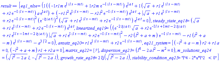 [eq1_nlse = (I*((-I*r1*m*exp(I*(l*x-m*t))+I*r2*m*exp(-I*(l*x-m*t)))*exp(I*a*t)+I*(a^(1/2)+r1*exp(I*(l*x-m*t))+r2*exp(-I*(l*x-m*t)))*a*exp(I*a*t))+(-r1*l^2*exp(I*(l*x-m*t))-r2*l^2*exp(-I*(l*x-m*t)))*exp(I*a*t)+abs(a^(1/2)+r1*exp(I*(l*x-m*t))+r2*exp(-I*(l*x-m*t)))^2*(exp(-Im(a*t)))^2*(a^(1/2)+r1*exp(I*(l*x-m*t))+r2*exp(-I*(l*x-m*t)))*exp(I*a*t) = 0), steady_state_eq18 = (a^(1/2)+r1*exp(I*(l*x-m*t))+r2*exp(-I*(l*x-m*t)))*exp(I*a*t), linearized_eq19 = ((exp(-2*Im(a*t))*a^(1/2)+r2*exp(-I*l*x+I*m*t-2*Im(a*t))+r1*exp(I*l*x-I*m*t-2*Im(a*t)))*abs(a^(1/2)+r1*exp(I*(l*x-m*t))+r2*exp(-I*(l*x-m*t)))^2-r2*(l^2+a+m)*exp(-I*(l*x-m*t))-r1*(l^2+a-m)*exp(I*(l*x-m*t))-a^(3/2) = 0), ansatz_eq20 = r1*exp(I*(l*x-m*t))+r2*exp(-I*(l*x-m*t)), eq21_system = [(-l^2+a-m)*r2+r1*a = 0, (-l^2+a+m)*r1+r2*a = 0], matrix_eq22 = Matrix(%id = 36893490539730111892), dispersion_eq23 = (l^4-2*a*l^2-m^2 = 0), m_solutions_eq24 = ((l^2-2*a)^(1/2)*l, -(l^2-2*a)^(1/2)*l), growth_rate_eq26 = 2*Im((l^2-2*a)^(1/2)*l), stability_condition_eq25 = "l^4 - 2*a*l^2 < 0"]