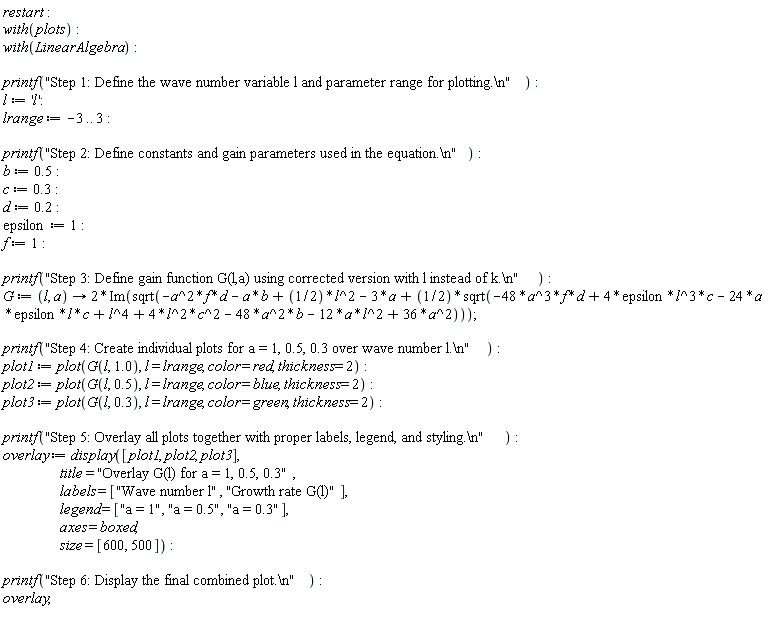 restart; with(plots); with(LinearAlgebra); printf("Step 1: Define the wave number variable l and parameter range for plotting.\n"); l := 'l'; lrange := -3 .. 3; printf("Step 2: Define constants and gain parameters used in the equation.\n"); b := .5; c := .3; d := .2; epsilon := 1; f := 1; printf("Step 3: Define gain function G(l,a) using corrected version with l instead of k.\n"); G := proc (l, a) options operator, arrow; 2*Im(sqrt(-a^2*f*d-a*b+(1/2)*l^2-3*a+(1/2)*sqrt(-48*a^3*f*d+4*epsilon*l^3*c-24*a*epsilon*l*c+l^4+4*l^2*c^2-48*a^2*b-12*a*l^2+36*a^2))) end proc; printf("Step 4: Create individual plots for a = 1, 0.5, 0.3 over wave number l.\n"); plot1 := plot(G(l, 1.0), l = lrange, color = red, thickness = 2); plot2 := plot(G(l, .5), l = lrange, color = blue, thickness = 2); plot3 := plot(G(l, .3), l = lrange, color = green, thickness = 2); printf("Step 5: Overlay all plots together with proper labels, legend, and styling.\n"); overlay := display([plot1, plot2, plot3], title = "Overlay G(l) for a = 1, 0.5, 0.3", labels = ["Wave number l", "Growth rate G(l)"], legend = ["a = 1", "a = 0.5", "a = 0.3"], axes = boxed, size = [600, 500]); printf("Step 6: Display the final combined plot.\n"); overlay