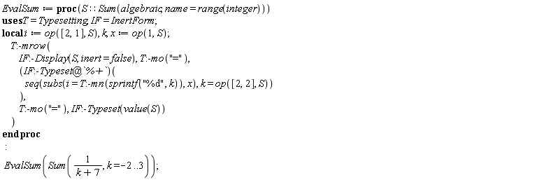EvalSum := proc (S::(Sum(algebraic, name = range(integer)))) local i, k, x; i := op([2, 1], S); x := op(1, S); Typesetting:-mrow(InertForm:-Display(S, inert = false), Typesetting:-mo("="), (`@`(InertForm:-Typeset, `%+`))(seq(subs(i = Typesetting:-mn(sprintf("%d", k)), x), k = op([2, 2], S))), Typesetting:-mo("="), InertForm:-Typeset(value(S))) end proc; EvalSum(Sum(1/(k+7), k = -2 .. 3))