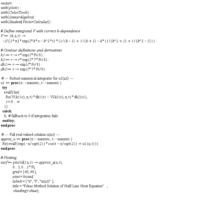 restart; with(plots); with(ColorTools); with(LinearAlgebra); with(Student[VectorCalculus]); V := proc (k, x, t) options operator, arrow; -((1/2)*I)*exp(I*k*x-k^2*t)*(1/(k-I)+1/(k+I)-k*(1/(k^2+I)+1/(k^2-I)))/Pi end proc; k1 := proc (r) options operator, arrow; r*exp(((1/8)*I)*Pi) end proc; k2 := proc (r) options operator, arrow; r*exp(((7/8)*I)*Pi) end proc; dk1 := proc (r) options operator, arrow; exp(((1/8)*I)*Pi) end proc; dk2 := proc (r) options operator, arrow; exp(((7/8)*I)*Pi) end proc; u1 := proc (x::numeric, t::numeric) try evalf(Int(Re(V(k1(r), x, t)*dk1(r)-V(k2(r), x, t)*dk2(r)), r = 0 .. infinity)) catch: 0 end try end proc; approx_u := proc (x::numeric, t::numeric) Re(evalf(exp(-x/sqrt(2))*cos(t-x/sqrt(2))+u1(x, t))) end proc; surf := plot3d(proc (x, t) options operator, arrow; approx_u(x, t) end proc, 0 .. 3, 0 .. Student[VectorCalculus]:-`*`(2, Pi), grid = [40, 40], axes = boxed, labels = ["x", "t", "u(x,t)"], title = "Fokas Method Solution of Half-Line Heat Equation", shading = zhue)