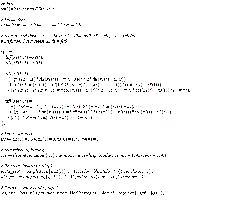 restart; with(plots); with(DEtools); M := 2; m := 1; R := 1; r := .3; g := 9.81; sys := {diff(x1(t), t) = x2(t), diff(x2(t), t) = (-g*(M+m)*sin(x1(t))-m*r*x4(t)^2*sin(x1(t)-x3(t))+m*(g*sin(x3(t))-x2(t)^2*(R-r)*sin(x1(t)-x3(t)))*cos(x1(t)-x3(t)))/(2*M*R-2*M*r-R*m*cos(x1(t)-x3(t))^2+R*m+m*r*cos(x1(t)-x3(t))^2-m*r), diff(x3(t), t) = x4(t), diff(x4(t), t) = (-(2*M+m)*(g*sin(x3(t))-x2(t)^2*(R-r)*sin(x1(t)-x3(t)))+(g*(M+m)*sin(x1(t))+m*r*x4(t)^2*sin(x1(t)-x3(t)))*cos(x1(t)-x3(t)))/(r*(2*M-m*cos(x1(t)-x3(t))^2+m))}; ics := x1(0) = (1/6)*Pi, x2(0) = 0, x3(0) = (1/2)*Pi, x4(0) = 0; sol := dsolve(`union`(sys, {ics}), numeric, output = listprocedure, abserr = 0.1e-7, relerr = 0.1e-7); theta_plot := odeplot(sol, [t, x1(t)], 0 .. 10, color = blue, title = "&theta;(t)", thickness = 2); phi_plot := odeplot(sol, [t, x3(t)], 0 .. 10, color = red, title = "&phi;(t)", thickness = 2); display([theta_plot, phi_plot], title = "Hoekbeweging in de tijd", legend = ["&theta;(t)", "&phi;(t)"])