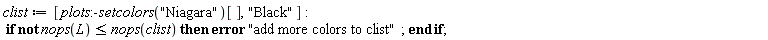 Typesetting:-mrow(Typesetting:-mi("clist", italic = "true", mathvariant = "italic"), Typesetting:-mo("&coloneq;", mathvariant = "normal", fence = "false", separator = "false", stretchy = "false", symmetric = "false", largeop = "false", movablelimits = "false", accent = "false", lspace = "0.2777778em", rspace = "0.2777778em"), Typesetting:-mfenced(Typesetting:-mrow(Typesetting:-mi("plots", italic = "true", mathvariant = "italic"), Typesetting:-mo(":-", mathvariant = "normal", fence = "false", separator = "false", stretchy = "false", symmetric = "false", largeop = "false", movablelimits = "false", accent = "false", lspace = "0.0em", rspace = "0.0em"), Typesetting:-mi("setcolors", italic = "true", mathvariant = "italic"), Typesetting:-mfenced(Typesetting:-mrow(Typesetting:-mi(""), Typesetting:-ms("Niagara"), Typesetting:-mi("")), mathvariant = "normal"), Typesetting:-mfenced(Typesetting:-mrow(Typesetting:-mi("")), mathvariant = "normal", open = "[", close = "]"), Typesetting:-mo(",", mathvariant = "normal", fence = "false", separator = "true", stretchy = "false", symmetric = "false", largeop = "false", movablelimits = "false", accent = "false", lspace = "0.0em", rspace = "0.3333333em"), Typesetting:-ms("Black"), Typesetting:-mi("")), mathvariant = "normal", open = "[", close = "]"), Typesetting:-mo(":", mathvariant = "normal", fence = "false", separator = "false", stretchy = "false", symmetric = "false", largeop = "false", movablelimits = "false", accent = "false", lspace = "0.2777778em", rspace = "0.2777778em"), Typesetting:-mspace(height = "0.0ex", width = "0.0em", depth = "0.0ex", linebreak = "newline"), Typesetting:-mo(" ", mathvariant = "normal", fence = "false", separator = "false", stretchy = "false", symmetric = "false", largeop = "false", movablelimits = "false", accent = "false", lspace = "0.0em", rspace = "0.0em"), Typesetting:-mo("if", bold = "true", mathvariant = "bold", fontweight = "bold", fence = "false", separator = "false", stretchy = "false", symmetric = "false", largeop = "false", movablelimits = "false", accent = "false", lspace = "0.0em", rspace = "0.0em"), Typesetting:-mo(" ", mathvariant = "normal", fence = "false", separator = "false", stretchy = "false", symmetric = "false", largeop = "false", movablelimits = "false", accent = "false", lspace = "0.0em", rspace = "0.0em"), Typesetting:-mo("not", bold = "true", mathvariant = "bold", fontweight = "bold", fence = "false", separator = "false", stretchy = "false", symmetric = "false", largeop = "false", movablelimits = "false", accent = "false", lspace = "0.0em", rspace = "0.0em"), Typesetting:-mo(" ", mathvariant = "normal", fence = "false", separator = "false", stretchy = "false", symmetric = "false", largeop = "false", movablelimits = "false", accent = "false", lspace = "0.0em", rspace = "0.0em"), Typesetting:-mi("nops", italic = "true", mathvariant = "italic"), Typesetting:-mfenced(Typesetting:-mrow(Typesetting:-mi("L", italic = "true", mathvariant = "italic")), mathvariant = "normal"), Typesetting:-mo("&leq;", mathvariant = "normal", fence = "false", separator = "false", stretchy = "false", symmetric = "false", largeop = "false", movablelimits = "false", accent = "false", lspace = "0.2777778em", rspace = "0.2777778em"), Typesetting:-mi("nops", italic = "true", mathvariant = "italic"), Typesetting:-mfenced(Typesetting:-mrow(Typesetting:-mi("clist", italic = "true", mathvariant = "italic")), mathvariant = "normal"), Typesetting:-mo(" ", mathvariant = "normal", fence = "false", separator = "false", stretchy = "false", symmetric = "false", largeop = "false", movablelimits = "false", accent = "false", lspace = "0.0em", rspace = "0.0em"), Typesetting:-mo("then", bold = "true", mathvariant = "bold", fontweight = "bold", fence = "false", separator = "false", stretchy = "false", symmetric = "false", largeop = "false", movablelimits = "false", accent = "false", lspace = "0.0em", rspace = "0.0em"), Typesetting:-mo(" ", mathvariant = "normal", fence = "false", separator = "false", stretchy = "false", symmetric = "false", largeop = "false", movablelimits = "false", accent = "false", lspace = "0.0em", rspace = "0.0em"), Typesetting:-mo("error", bold = "true", mathvariant = "bold", fontweight = "bold", fence = "false", separator = "false", stretchy = "false", symmetric = "false", largeop = "false", movablelimits = "false", accent = "false", lspace = "0.0em", rspace = "0.0em"), Typesetting:-mo(" ", mathvariant = "normal", fence = "false", separator = "false", stretchy = "false", symmetric = "false", largeop = "false", movablelimits = "false", accent = "false", lspace = "0.0em", rspace = "0.0em"), Typesetting:-ms("add more colors to clist"), Typesetting:-mo(";", mathvariant = "normal", fence = "false", separator = "true", stretchy = "false", symmetric = "false", largeop = "false", movablelimits = "false", accent = "false", lspace = "0.0em", rspace = "0.2777778em"), Typesetting:-mo(" ", mathvariant = "normal", fence = "false", separator = "false", stretchy = "false", symmetric = "false", largeop = "false", movablelimits = "false", accent = "false", lspace = "0.0em", rspace = "0.0em"), Typesetting:-mo("end", bold = "true", mathvariant = "bold", fontweight = "bold", fence = "false", separator = "false", stretchy = "false", symmetric = "false", largeop = "false", movablelimits = "false", accent = "false", lspace = "0.0em", rspace = "0.0em"), Typesetting:-mo(" ", mathvariant = "normal", fence = "false", separator = "false", stretchy = "false", symmetric = "false", largeop = "false", movablelimits = "false", accent = "false", lspace = "0.0em", rspace = "0.0em"), Typesetting:-mo("if", bold = "true", mathvariant = "bold", fontweight = "bold", fence = "false", separator = "false", stretchy = "false", symmetric = "false", largeop = "false", movablelimits = "false", accent = "false", lspace = "0.0em", rspace = "0.0em"), Typesetting:-mo(";", mathvariant = "normal", fence = "false", separator = "true", stretchy = "false", symmetric = "false", largeop = "false", movablelimits = "false", accent = "false", lspace = "0.0em", rspace = "0.2777778em"))