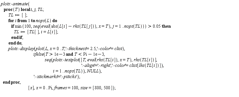 plots:-animate(proc (T) local i, j, TL; TL := []; for i to nops(L) do if 0.5e-1 < min(100, seq(eval(abs(L[i]-rhs(TL[j])), x = T), j = 1 .. nops(TL))) then TL := [TL[], i = L[i]] end if end do; plots:-display(plot(L, x = 0 .. T, ':-thickness' = 2.5, ':-color' = clist), ifelse(0.1e-2 < T and T < Pi-0.1e-2, seq(plots:-textplot([T, eval(rhs(TL[i]), x = T), rhs(TL[i])], ':-align' = ':-right', ':-color' = clist[lhs(TL[i])]), i = 1 .. nops(TL)), NULL), ':-xtickmarks' = ':-piticks') end proc, [x], x = 0 .. Pi, frames = 100, size = [800, 500])