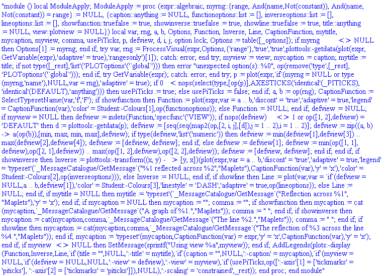 "module () local ModuleApply; ModuleApply := proc (expr::algebraic, myrng::{range, And(name,Not(constant)), And(name,Not(constant)) = range} := NULL, {caption::anything := NULL, functionoptions::list := [], inverseoptions::list := [], lineoptions::list := [], showfunction::truefalse := true, showinverse::truefalse := true, showline::truefalse := true, title::anything := NULL, view::plotview := NULL}) local var, rng, a, b, Options, Function, Inverse, Line, CaptionFunction, mytitle, mycaption, myview, comma, usePiTicks, p, defview, d, i, j; option lock; Options := table([_options]); if myrng <> NULL then Options[1] := myrng; end if; try var, rng := ProcessVisual(expr,Options,{'range'},'true','true',plottools:-getdata(plot(expr,GetVariable(expr),'adaptive' = true),'rangesonly')[1]); catch: error; end try; myview := view; mycaption := caption; mytitle := title; if not type([_rest],'list'('PLOToptions'('`global`'))) then error "unexpected option(s): %0", op(remove('type',[_rest],'PLOToptions'('`global`'))); end if; try GetVariable(expr); catch: error; end try; p := plot(expr,`if`(myrng = NULL or type(myrng,'name'),NULL,var = rng),'adaptive' = true); if 0 < nops(select(type,[op(p)],AXESTICKS('identical'(_PITICKS),'identical'(DEFAULT),'anything'))) then usePiTicks := true; else usePiTicks := false; end if; a, b := op(rng); CaptionFunction := SelectTypesetName(var,'f','F'); if showfunction then Function := plot(expr,var = a .. b,'discont' = 'true','adaptive' = true,'legend' = CaptionFunction(var),'color' = Student:-Colours[1],op(functionoptions)); else Function := NULL; end if; defview := NULL; if myview = NULL then defview := indets(Function,'specfunc'('VIEW')); if nops(defview) <> 1 or op([1, 2],defview) = 'DEFAULT' then d := plottools:-getdata(p); defview := [seq(seq(map2(op,[2, i, j],[d]),j = 1 .. 2),i = 1 .. 2)]; defview := zip((a, b) -> a(op(b)),[min, max, min, max],defview); if type(defview,'list'('numeric')) then defview := min(defview[1],defview[3]) .. max(defview[2],defview[4]); defview := [defview, defview]; end if; else defview := defview[1]; defview := min(op([1, 1],defview),op([2, 1],defview)) .. max(op([1, 2],defview),op([2, 2],defview)); defview := [defview, defview]; end if; end if; if showinverse then Inverse := plottools:-transform((x, y) -> [y, x])(plot(expr,var = a .. b,'discont' = 'true','adaptive' = true,'legend' = 'typeset'(`_MessageCatalogue/GetMessage`("%1 reflected across %2","Maplets"),CaptionFunction(var),'y' = 'x'),'color' = Student:-Colours[2],op(inverseoptions))); else Inverse := NULL; end if; if showline then Line := plot(var,var = `if`(defview = NULL,a .. b,defview[1]),'color' = Student:-Colours[3],'linestyle' = 'DASH','adaptive' = true,op(lineoptions)); else Line := NULL; end if; if mytitle = NULL then mytitle := 'typeset'(`_MessageCatalogue/GetMessage`("Reflection across %1","Maplets"),'y' = 'x'); end if; if mycaption = NULL then mycaption := ""; comma := ""; if showfunction then mycaption := cat(mycaption,`_MessageCatalogue/GetMessage`("A graph of %1.","Maplets")); comma := " "; end if; if showinverse then mycaption := cat(mycaption,comma,`_MessageCatalogue/GetMessage`("The line %2.","Maplets")); comma := " "; end if; if showline then mycaption := cat(mycaption,comma,`_MessageCatalogue/GetMessage`("The reflection of %3 across the line %4.","Maplets")); end if; mycaption := 'typeset'(mycaption,CaptionFunction(var) = expr,'y' = 'x',CaptionFunction(var),'y' = 'x'); end if; if myview <> NULL then SetMessage(sprintf("Using view %a",myview)); end if; AddLegends(plots:-display(Function,Inverse,Line,`if`(title = "",NULL,':-title' = mytitle),`if`(caption = "",NULL,':-caption' = mycaption),`if`(myview = NULL,`if`(defview = NULL,NULL,':-view' = defview),':-view' = myview),`if`(usePiTicks,op([':-axis'[1] = ['tickmarks' = 'piticks'], ':-axis'[2] = ['tickmarks' = 'piticks']]),NULL),':-scaling' = 'constrained',_rest)); end proc; end module"