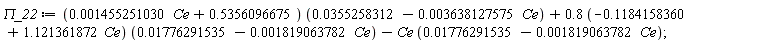 `&Pi;_22` := Student:-VectorCalculus:-`+`(Student:-VectorCalculus:-`+`(Student:-VectorCalculus:-`*`(Student:-VectorCalculus:-`+`(Student:-VectorCalculus:-`*`(0.1455251030e-2, Ce), .5356096675), Student:-VectorCalculus:-`+`(0.355258312e-1, Student:-VectorCalculus:-`-`(Student:-VectorCalculus:-`*`(0.3638127575e-2, Ce)))), Student:-VectorCalculus:-`*`(Student:-VectorCalculus:-`*`(.8, Student:-VectorCalculus:-`+`(-.1184158360, Student:-VectorCalculus:-`*`(1.121361872, Ce))), Student:-VectorCalculus:-`+`(0.1776291535e-1, Student:-VectorCalculus:-`-`(Student:-VectorCalculus:-`*`(0.1819063782e-2, Ce))))), Student:-VectorCalculus:-`-`(Student:-VectorCalculus:-`*`(Ce, Student:-VectorCalculus:-`+`(0.1776291535e-1, Student:-VectorCalculus:-`-`(Student:-VectorCalculus:-`*`(0.1819063782e-2, Ce))))));