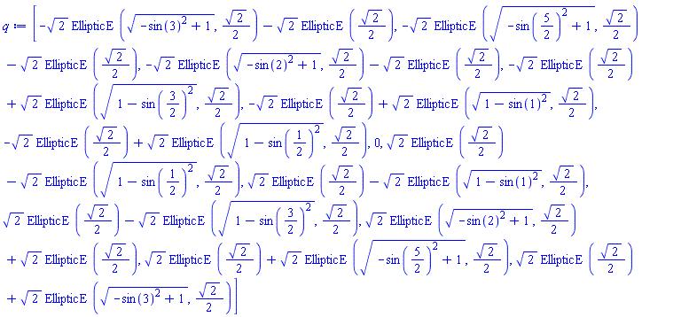 [-2^(1/2)*EllipticE((-sin(3)^2+1)^(1/2), (1/2)*2^(1/2))-2^(1/2)*EllipticE((1/2)*2^(1/2)), -2^(1/2)*EllipticE((-sin(5/2)^2+1)^(1/2), (1/2)*2^(1/2))-2^(1/2)*EllipticE((1/2)*2^(1/2)), -2^(1/2)*EllipticE((-sin(2)^2+1)^(1/2), (1/2)*2^(1/2))-2^(1/2)*EllipticE((1/2)*2^(1/2)), -2^(1/2)*EllipticE((1/2)*2^(1/2))+2^(1/2)*EllipticE((1-sin(3/2)^2)^(1/2), (1/2)*2^(1/2)), -2^(1/2)*EllipticE((1/2)*2^(1/2))+2^(1/2)*EllipticE((1-sin(1)^2)^(1/2), (1/2)*2^(1/2)), -2^(1/2)*EllipticE((1/2)*2^(1/2))+2^(1/2)*EllipticE((1-sin(1/2)^2)^(1/2), (1/2)*2^(1/2)), 0, 2^(1/2)*EllipticE((1/2)*2^(1/2))-2^(1/2)*EllipticE((1-sin(1/2)^2)^(1/2), (1/2)*2^(1/2)), 2^(1/2)*EllipticE((1/2)*2^(1/2))-2^(1/2)*EllipticE((1-sin(1)^2)^(1/2), (1/2)*2^(1/2)), 2^(1/2)*EllipticE((1/2)*2^(1/2))-2^(1/2)*EllipticE((1-sin(3/2)^2)^(1/2), (1/2)*2^(1/2)), 2^(1/2)*EllipticE((-sin(2)^2+1)^(1/2), (1/2)*2^(1/2))+2^(1/2)*EllipticE((1/2)*2^(1/2)), 2^(1/2)*EllipticE((1/2)*2^(1/2))+2^(1/2)*EllipticE((-sin(5/2)^2+1)^(1/2), (1/2)*2^(1/2)), 2^(1/2)*EllipticE((1/2)*2^(1/2))+2^(1/2)*EllipticE((-sin(3)^2+1)^(1/2), (1/2)*2^(1/2))]