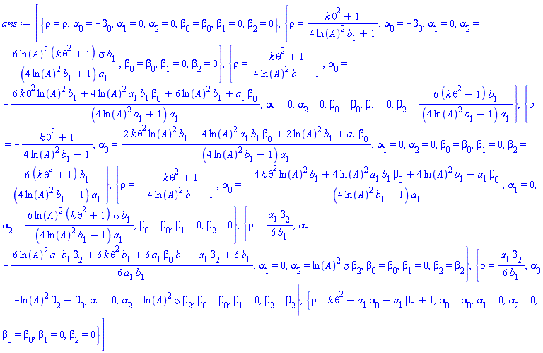 [{rho = rho, alpha[0] = -beta[0], alpha[1] = 0, alpha[2] = 0, beta[0] = beta[0], beta[1] = 0, beta[2] = 0}, {rho = (k*theta^2+1)/(4*ln(A)^2*b[1]+1), alpha[0] = -beta[0], alpha[1] = 0, alpha[2] = -6*ln(A)^2*(k*theta^2+1)*sigma*b[1]/((4*ln(A)^2*b[1]+1)*a[1]), beta[0] = beta[0], beta[1] = 0, beta[2] = 0}, {rho = (k*theta^2+1)/(4*ln(A)^2*b[1]+1), alpha[0] = -(6*k*theta^2*ln(A)^2*b[1]+4*ln(A)^2*a[1]*b[1]*beta[0]+6*ln(A)^2*b[1]+a[1]*beta[0])/((4*ln(A)^2*b[1]+1)*a[1]), alpha[1] = 0, alpha[2] = 0, beta[0] = beta[0], beta[1] = 0, beta[2] = 6*(k*theta^2+1)*b[1]/((4*ln(A)^2*b[1]+1)*a[1])}, {rho = -(k*theta^2+1)/(4*ln(A)^2*b[1]-1), alpha[0] = (2*k*theta^2*ln(A)^2*b[1]-4*ln(A)^2*a[1]*b[1]*beta[0]+2*ln(A)^2*b[1]+a[1]*beta[0])/((4*ln(A)^2*b[1]-1)*a[1]), alpha[1] = 0, alpha[2] = 0, beta[0] = beta[0], beta[1] = 0, beta[2] = -6*(k*theta^2+1)*b[1]/((4*ln(A)^2*b[1]-1)*a[1])}, {rho = -(k*theta^2+1)/(4*ln(A)^2*b[1]-1), alpha[0] = -(4*k*theta^2*ln(A)^2*b[1]+4*ln(A)^2*a[1]*b[1]*beta[0]+4*ln(A)^2*b[1]-a[1]*beta[0])/((4*ln(A)^2*b[1]-1)*a[1]), alpha[1] = 0, alpha[2] = 6*ln(A)^2*(k*theta^2+1)*sigma*b[1]/((4*ln(A)^2*b[1]-1)*a[1]), beta[0] = beta[0], beta[1] = 0, beta[2] = 0}, {rho = (1/6)*a[1]*beta[2]/b[1], alpha[0] = -(1/6)*(6*ln(A)^2*a[1]*b[1]*beta[2]+6*k*theta^2*b[1]+6*a[1]*beta[0]*b[1]-a[1]*beta[2]+6*b[1])/(a[1]*b[1]), alpha[1] = 0, alpha[2] = ln(A)^2*sigma*beta[2], beta[0] = beta[0], beta[1] = 0, beta[2] = beta[2]}, {rho = (1/6)*a[1]*beta[2]/b[1], alpha[0] = -ln(A)^2*beta[2]-beta[0], alpha[1] = 0, alpha[2] = ln(A)^2*sigma*beta[2], beta[0] = beta[0], beta[1] = 0, beta[2] = beta[2]}, {rho = k*theta^2+a[1]*alpha[0]+a[1]*beta[0]+1, alpha[0] = alpha[0], alpha[1] = 0, alpha[2] = 0, beta[0] = beta[0], beta[1] = 0, beta[2] = 0}]