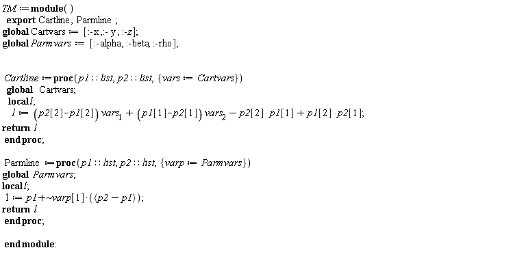 TM := module () export Cartline, Parmline; global Cartvars, Parmvars;  Cartvars := [:-x, :-y, :-z]; Parmvars := [:-alpha, :-beta, :-rho]; Cartline := proc (p1::list, p2::list, { vars := Cartvars }) local l; global Cartvars; l := (p2[2]-p1[2])*vars[1]+(p1[1]-p2[1])*vars[2]-p2[2]*p1[1]+p1[2]*p2[1]; return l end proc; Parmline := proc (p1::list, p2::list, { varp := Parmvars }) local l; global Parmvars; l := `~`[`+`](p1, varp[1]*`<,>`(p2-p1)); return l end proc end module