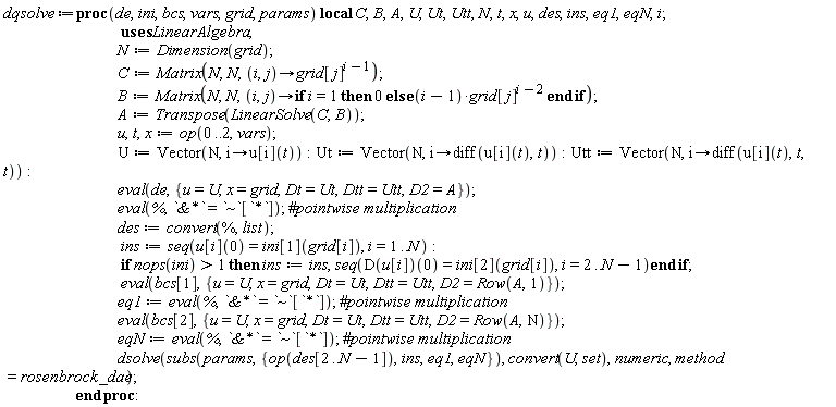 dqsolve := proc (de, ini, bcs, vars, grid, params) local C, B, A, U, Ut, Utt, N, t, x, u, des, ins, eq1, eqN, i; N := LinearAlgebra:-Dimension(grid); C := Matrix(N, N, proc (i, j) options operator, arrow; grid[j]^(i-1) end proc); B := Matrix(N, N, proc (i, j) options operator, arrow; if i = 1 then 0 else (i-1)*grid[j]^(i-2) end if end proc); A := LinearAlgebra:-Transpose(LinearAlgebra:-LinearSolve(C, B)); u, t, x := op(0 .. 2, vars); U := Vector(N, proc (i) options operator, arrow; u[i](t) end proc); Ut := Vector(N, proc (i) options operator, arrow; diff(u[i](t), t) end proc); Utt := Vector(N, proc (i) options operator, arrow; diff(u[i](t), t, t) end proc); eval(de, {D2 = A, Dt = Ut, Dtt = Utt, x = grid, u = U}); eval(%, `&*` = `~`[`*`]); des := convert(%, list); ins := seq(u[i](0) = ini[1](grid[i]), i = 1 .. N); if 1 < nops(ini) then ins := ins, seq((D(u[i]))(0) = ini[2](grid[i]), i = 2 .. N-1) end if; eval(bcs[1], {D2 = LinearAlgebra:-Row(A, 1), Dt = Ut, Dtt = Utt, x = grid, u = U}); eq1 := eval(%, `&*` = `~`[`*`]); eval(bcs[2], {D2 = LinearAlgebra:-Row(A, N), Dt = Ut, Dtt = Utt, x = grid, u = U}); eqN := eval(%, `&*` = `~`[`*`]); dsolve(subs(params, {op(des[2 .. N-1]), ins, eq1, eqN}), convert(U, set), numeric, method = rosenbrock_dae) end proc