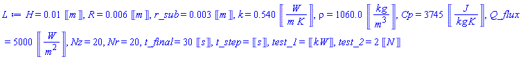 H = 0.1e-1*Units:-Unit(m), R = 0.6e-2*Units:-Unit(m), r_sub = 0.3e-2*Units:-Unit(m), k = .540*Units:-Unit(W/(m*K)), rho = 1060.0*Units:-Unit(kg/m^3), Cp = 3745*Units:-Unit(J/(kg*K)), Q_flux = 5000*Units:-Unit(W/m^2), Nz = 20, Nr = 20, t_final = 30*Units:-Unit(s), t_step = Units:-Unit(s), test_1 = Units:-Unit(kW), test_2 = 2*Units:-Unit(N)